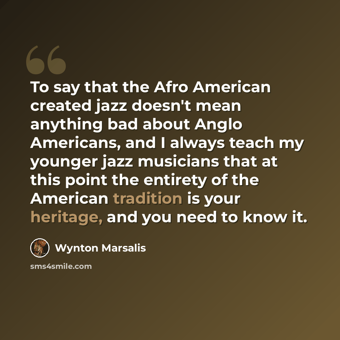 “To say that the Afro American created jazz doesn't mean anything bad about Anglo Americans, and I always teach my younger jazz musicians that at this point the entirety of the American tradition is your heritage, and you need to know it.” quote by Wynton Marsalis
