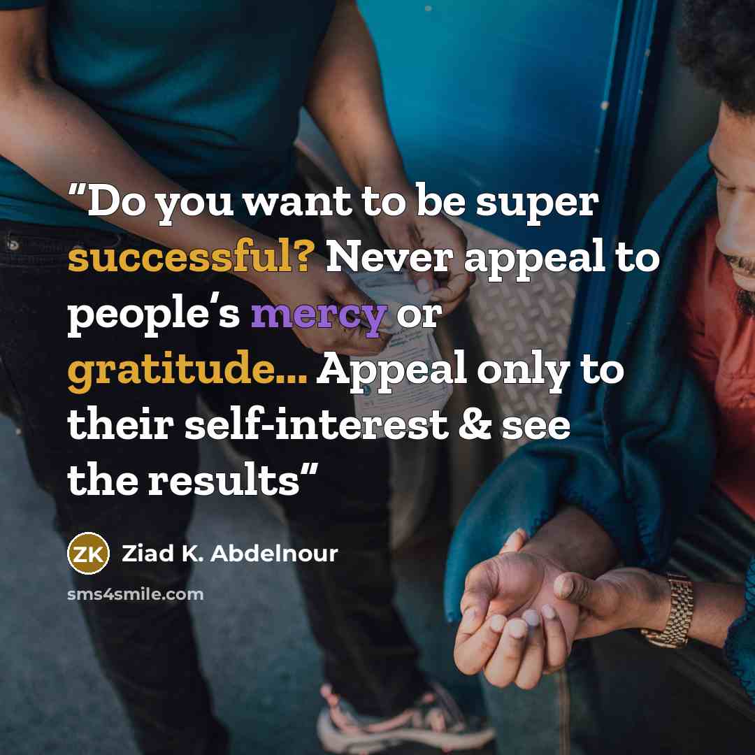 “Do you want to be super successful? Never appeal to people’s mercy or gratitude... Appeal only to their self-interest & see the results” quote by Ziad K. Abdelnour
