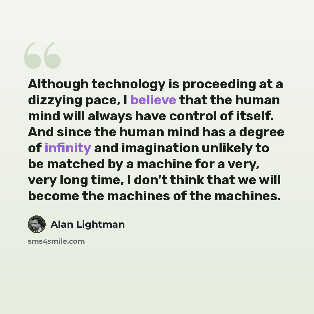 “Although technology is proceeding at a dizzying pace, I believe that the human mind will always have control of itself. And since the human mind has a degree of infinity and imagination unlikely to be matched by a machine for a very, very long time, I don't think that we will become the machines…” quote by Alan Lightman