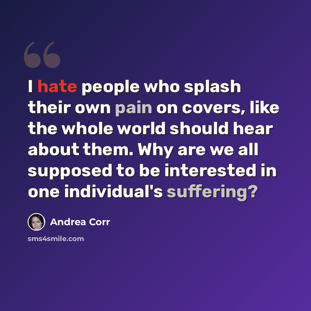 “I hate people who splash their own pain on covers, like the whole world should hear about them. Why are we all supposed to be interested in one individual's suffering?” quote by Andrea Corr