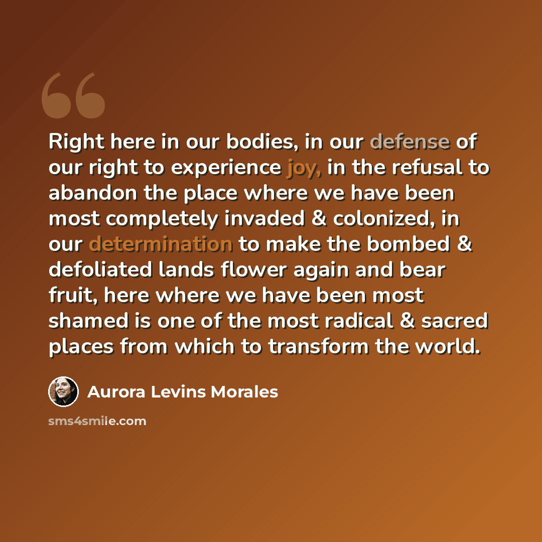 “Right here in our bodies, in our defense of our right to experience joy, in the refusal to abandon the place where we have been most completely invaded & colonized, in our determination to make the bombed & defoliated lands flower again and bear fruit, here where we have been most shamed is one of…” quote by Aurora Levins Morales