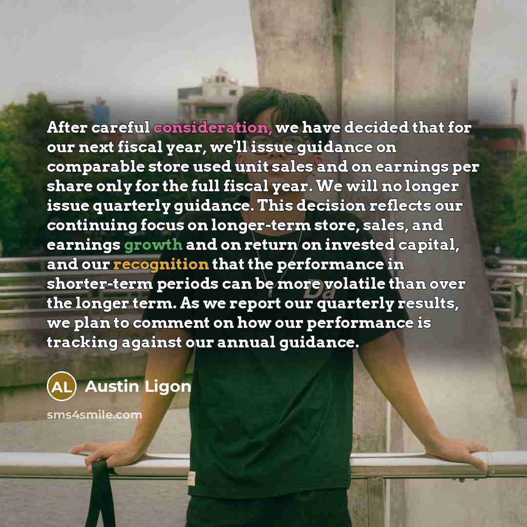 “After careful consideration, we have decided that for our next fiscal year, we'll issue guidance on comparable store used unit sales and on earnings per share only for the full fiscal year. We will no longer issue quarterly guidance. This decision reflects our continuing focus on longer-term…” quote by Austin Ligon