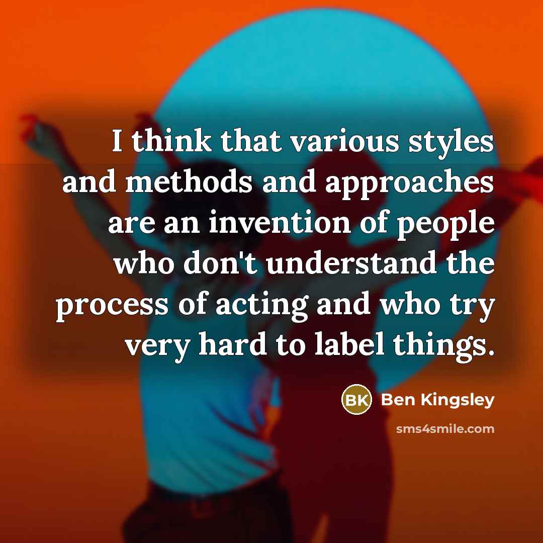 “I think that various styles and methods and approaches are an invention of people who don't understand the process of acting and who try very hard to label things.” quote by Ben Kingsley