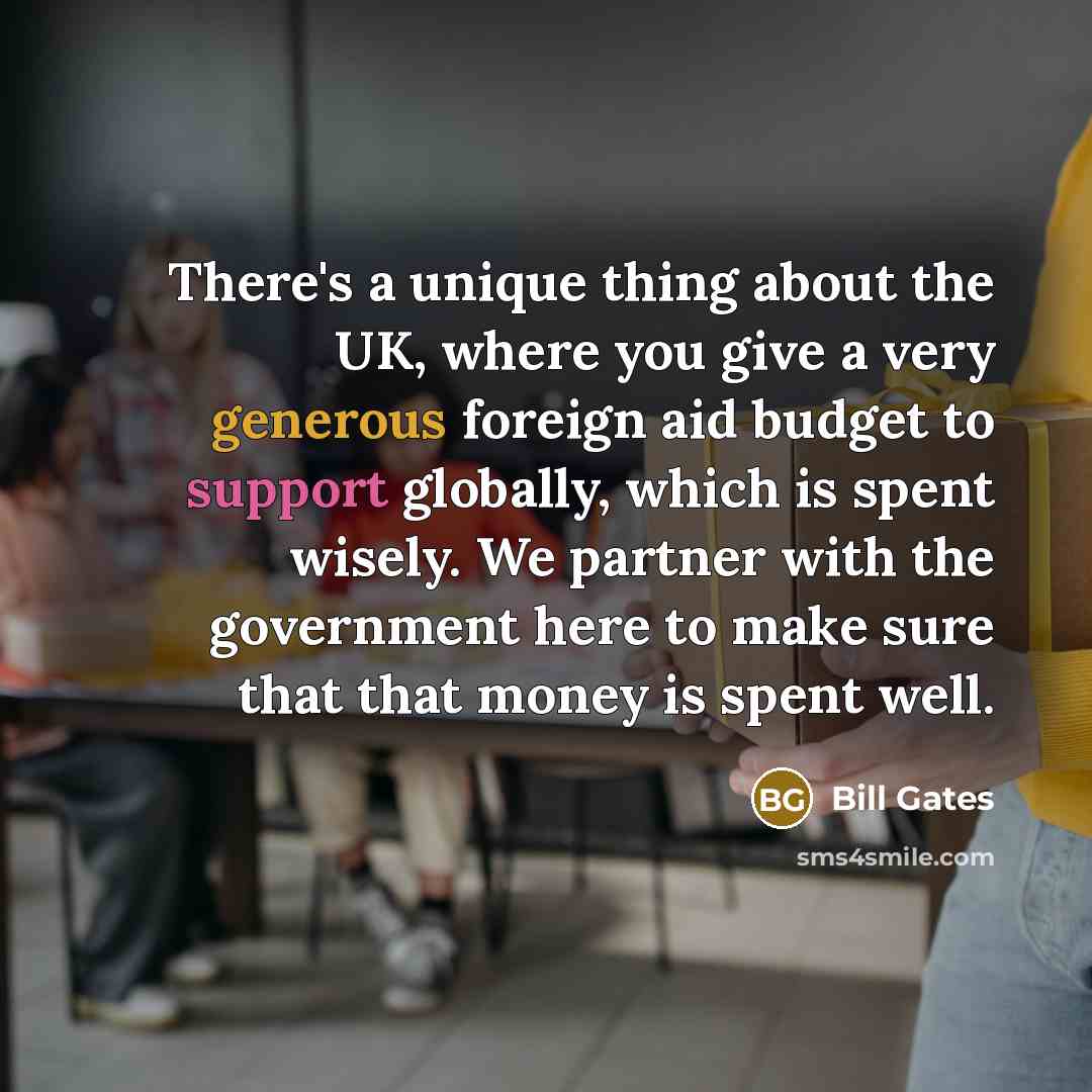 “There's a unique thing about the UK, where you give a very generous foreign aid budget to support globally, which is spent wisely. We partner with the government here to make sure that that money is spent well.” quote by Bill Gates