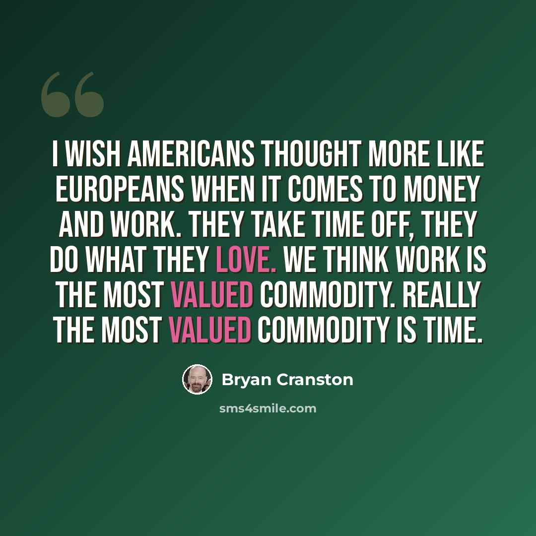 “I wish Americans thought more like Europeans when it comes to money and work. They take time off, they do what they love. We think work is the most valued commodity. Really the most valued commodity is time.” quote by Bryan Cranston