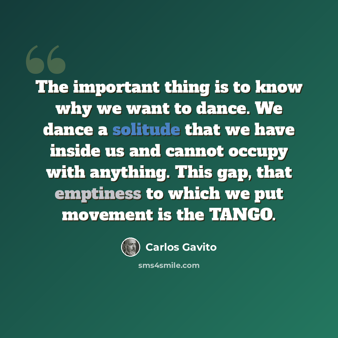 “The important thing is to know why we want to dance. We dance a solitude that we have inside us and cannot occupy with anything. This gap, that emptiness to which we put movement is the TANGO.” quote by Carlos Gavito