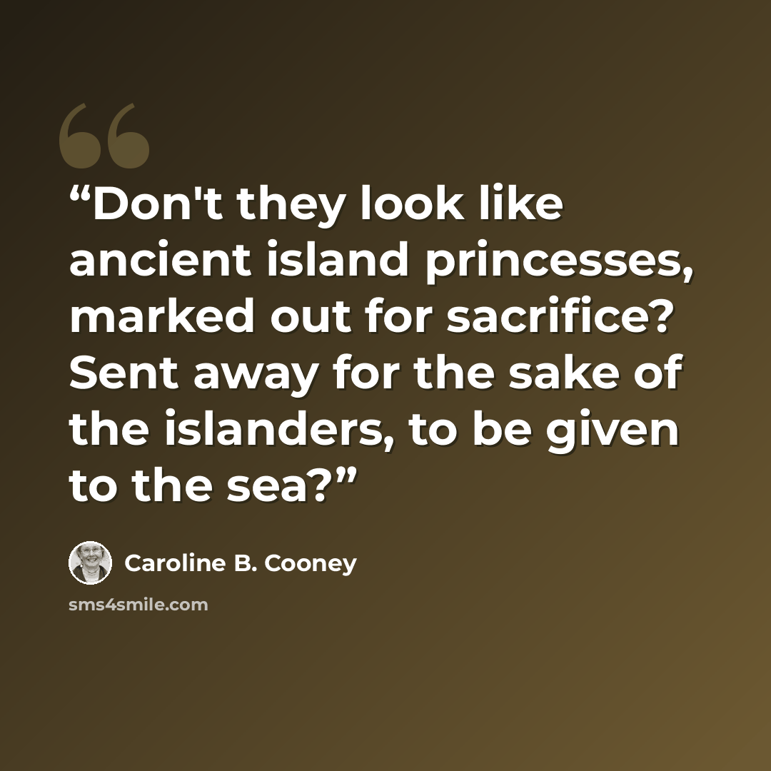 “Don't they look like ancient island princesses, marked out for sacrifice? Sent away for the sake of the islanders, to be given to the sea?” quote by Caroline B. Cooney