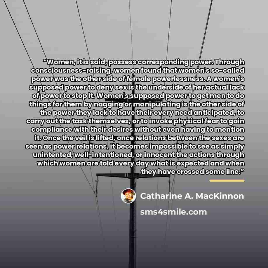 “Women, it is said, possess corresponding power. Through consciousness-raising, women found that women's so-called power was the other side of female powerlessness. A women's supposed power to deny sex is the underside of her actual lack of power to stop it. Women's supposed power to get men to do…” quote by Catharine A. MacKinnon