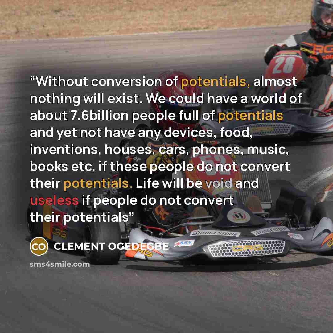 “Without conversion of potentials, almost nothing will exist. We could have a world of about 7.6billion people full of potentials and yet not have any devices, food, inventions, houses, cars, phones, music, books etc. if these people do not convert their potentials. Life will be void and useless if…” quote by CLEMENT OGEDEGBE