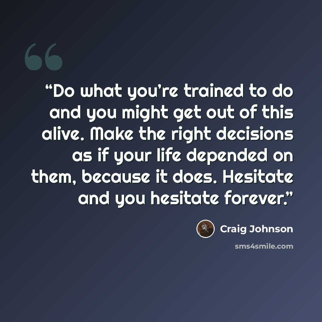 “Do what you’re trained to do and you might get out of this alive. Make the right decisions as if your life depended on them, because it does. Hesitate and you hesitate forever.” quote by Craig Johnson