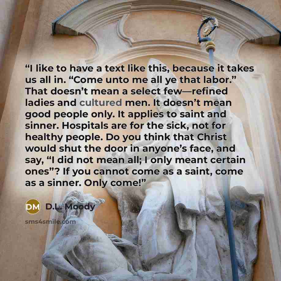 “I like to have a text like this, because it takes us all in. “Come unto me all ye that labor.” That doesn’t mean a select few—refined ladies and cultured men. It doesn’t mean good people only. It applies to saint and sinner. Hospitals are for the sick, not for healthy people. Do you think that…” quote by D.L. Moody