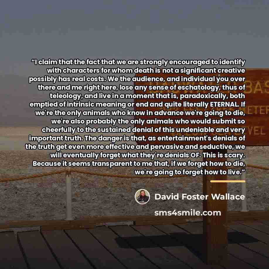 “I claim that the fact that we are strongly encouraged to identify with characters for whom death is not a significant creative possibly has real costs. We the audience, and individual you over there and me right here, lose any sense of eschatology, thus of teleology, and live in a moment that is…” quote by David Foster Wallace