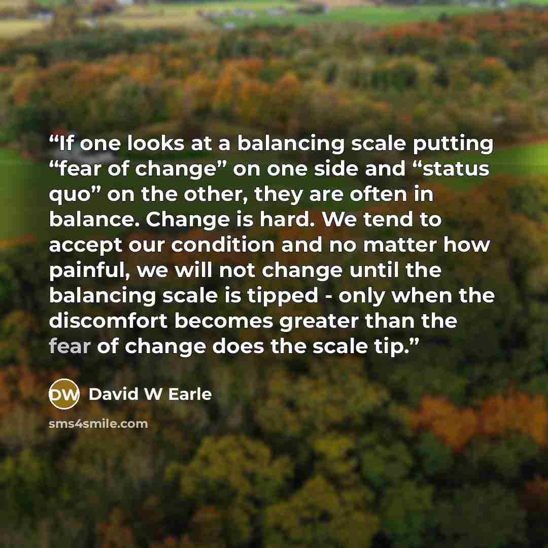 “If one looks at a balancing scale putting “fear of change” on one side and “status quo” on the other, they are often in balance. Change is hard. We tend to accept our condition and no matter how painful, we will not change until the balancing scale is tipped - only when the discomfort becomes…” quote by David W Earle
