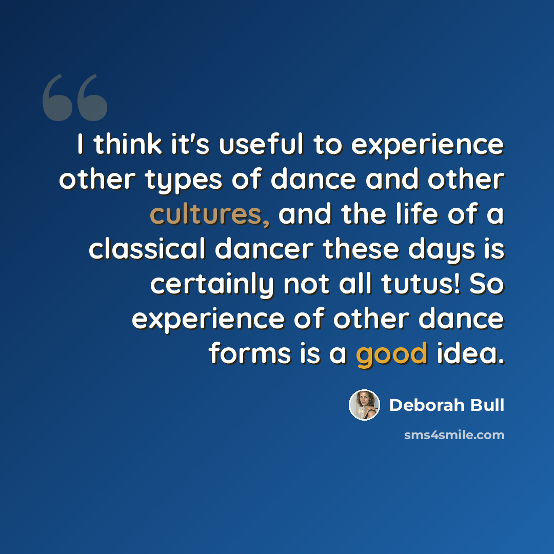 “I think it's useful to experience other types of dance and other cultures, and the life of a classical dancer these days is certainly not all tutus! So experience of other dance forms is a good idea.” quote by Deborah Bull