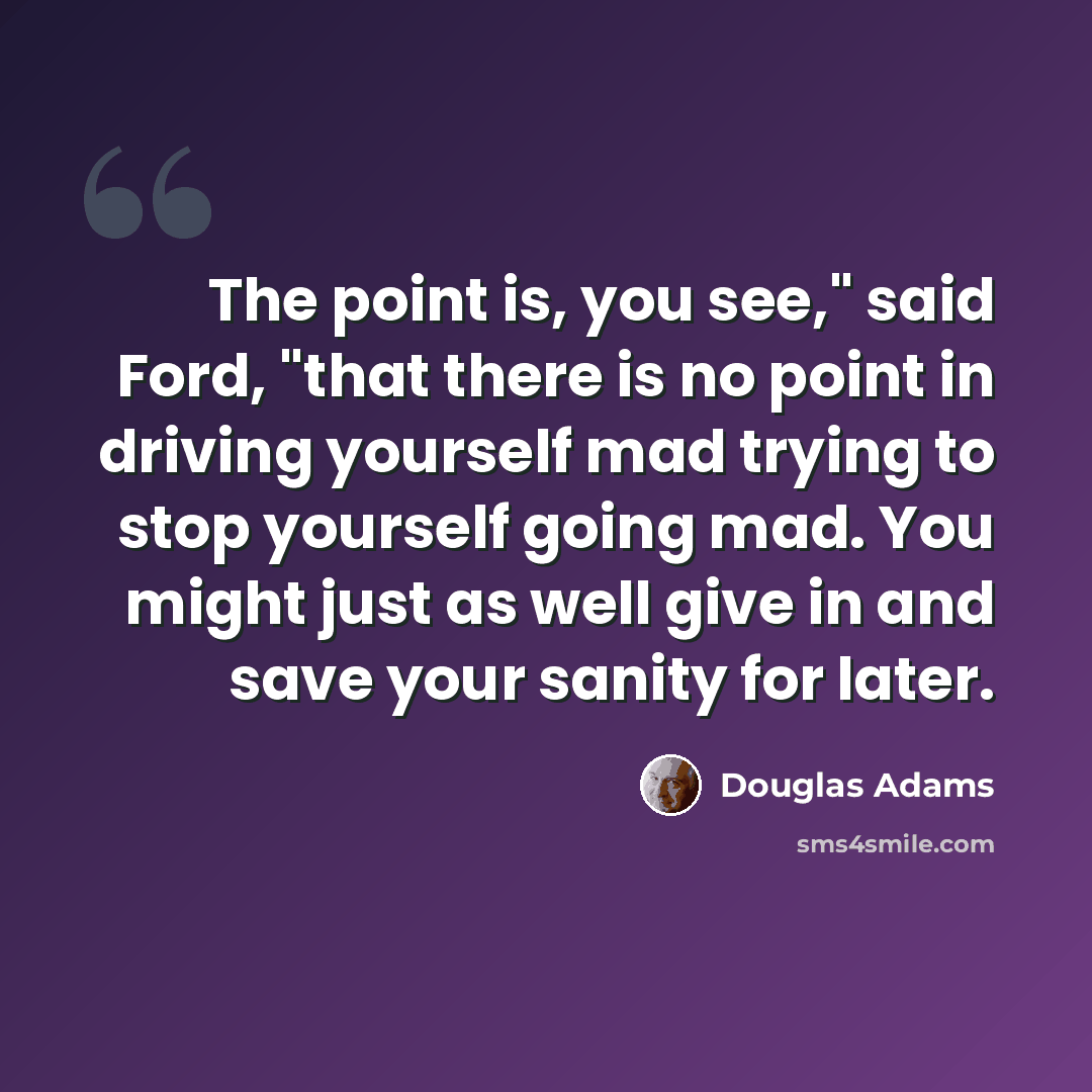 “The point is, you see," said Ford, "that there is no point in driving yourself mad trying to stop yourself going mad. You might just as well give in and save your sanity for later.” quote by Douglas Adams