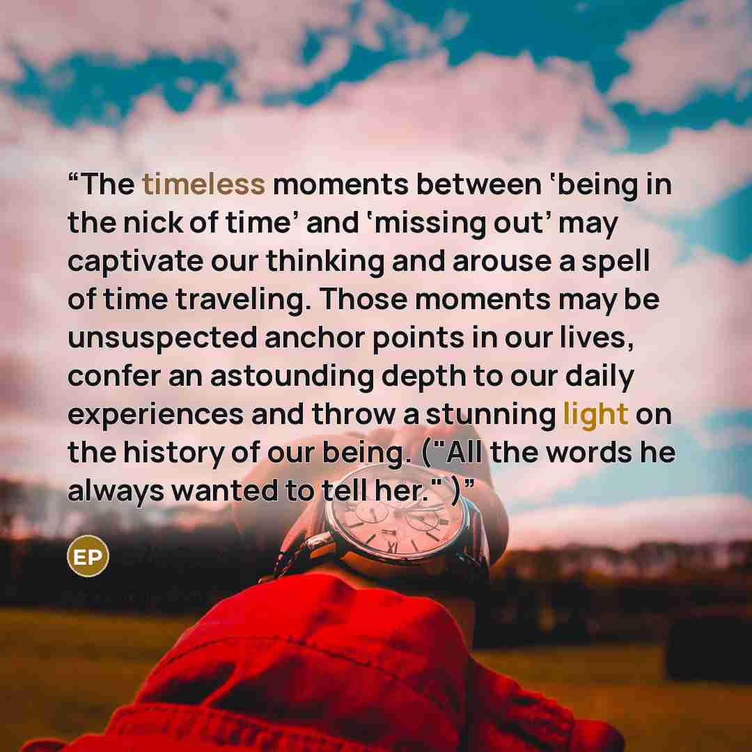 “The timeless moments between ‘being in the nick of time’ and ‘missing out’ may captivate our thinking and arouse a spell of time traveling. Those moments may be unsuspected anchor points in our lives, confer an astounding depth to our daily experiences and throw a stunning light on the history of…” quote by Erik Pevernagie