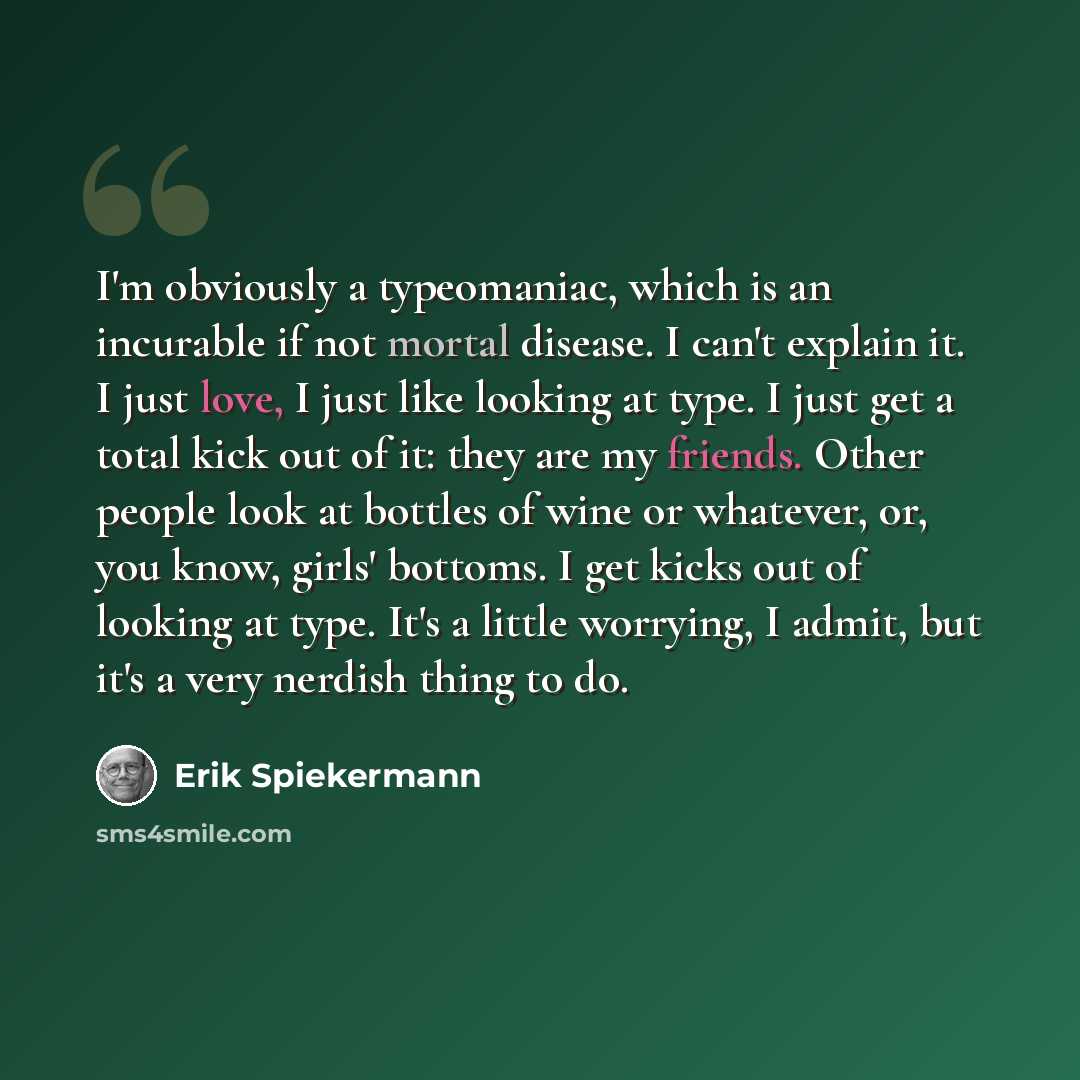 “I'm obviously a typeomaniac, which is an incurable if not mortal disease. I can't explain it. I just love, I just like looking at type. I just get a total kick out of it: they are my friends. Other people look at bottles of wine or whatever, or, you know, girls' bottoms. I get kicks out of looking…” quote by Erik Spiekermann