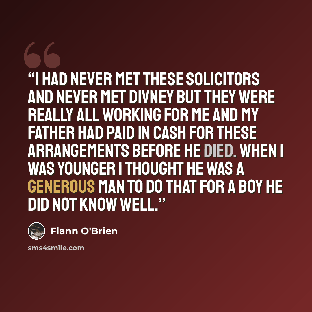 “I had never met these solicitors and never met Divney but they were really all working for me and my father had paid in cash for these arrangements before he died. When I was younger I thought he was a generous man to do that for a boy he did not know well.” quote by Flann O'Brien