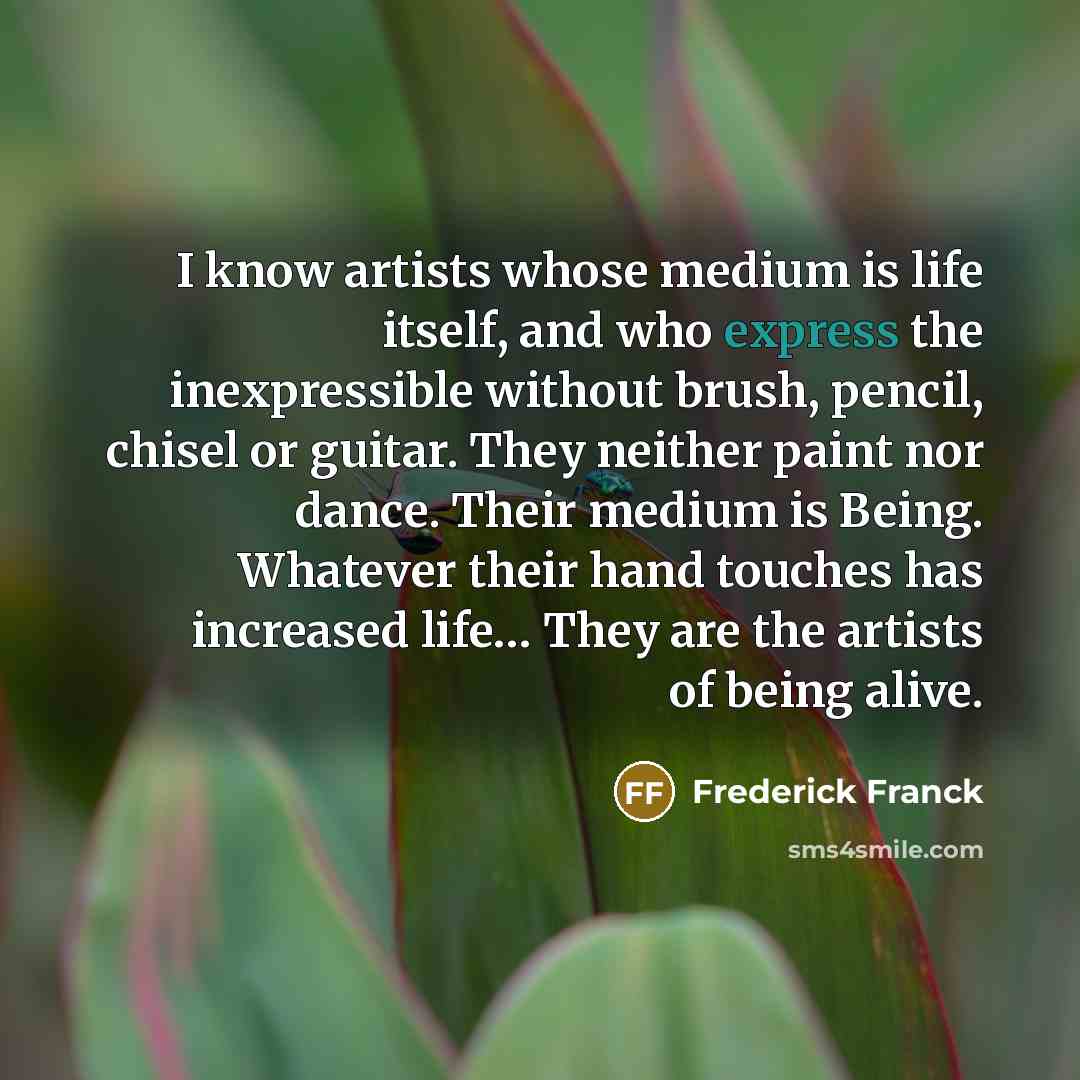 “I know artists whose medium is life itself, and who express the inexpressible without brush, pencil, chisel or guitar. They neither paint nor dance. Their medium is Being. Whatever their hand touches has increased life… They are the artists of being alive.” quote by Frederick Franck