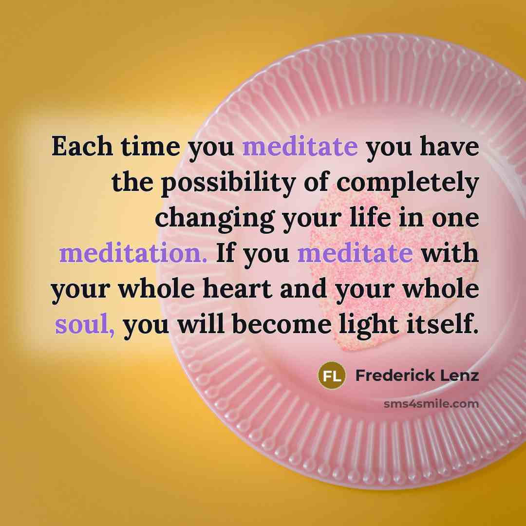 “Each time you meditate you have the possibility of completely changing your life in one meditation. If you meditate with your whole heart and your whole soul, you will become light itself.” quote by Frederick Lenz