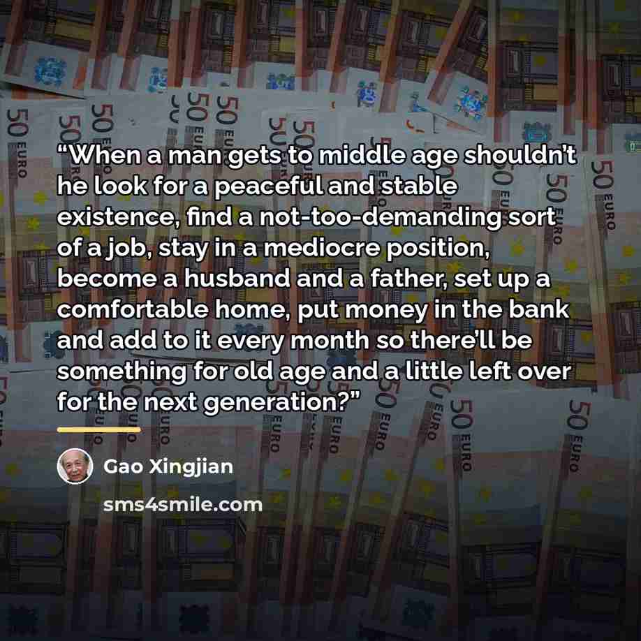 “When a man gets to middle age shouldn’t he look for a peaceful and stable existence, find a not-too-demanding sort of a job, stay in a mediocre position, become a husband and a father, set up a comfortable home, put money in the bank and add to it every month so there’ll be something for old age…” quote by Gao Xingjian