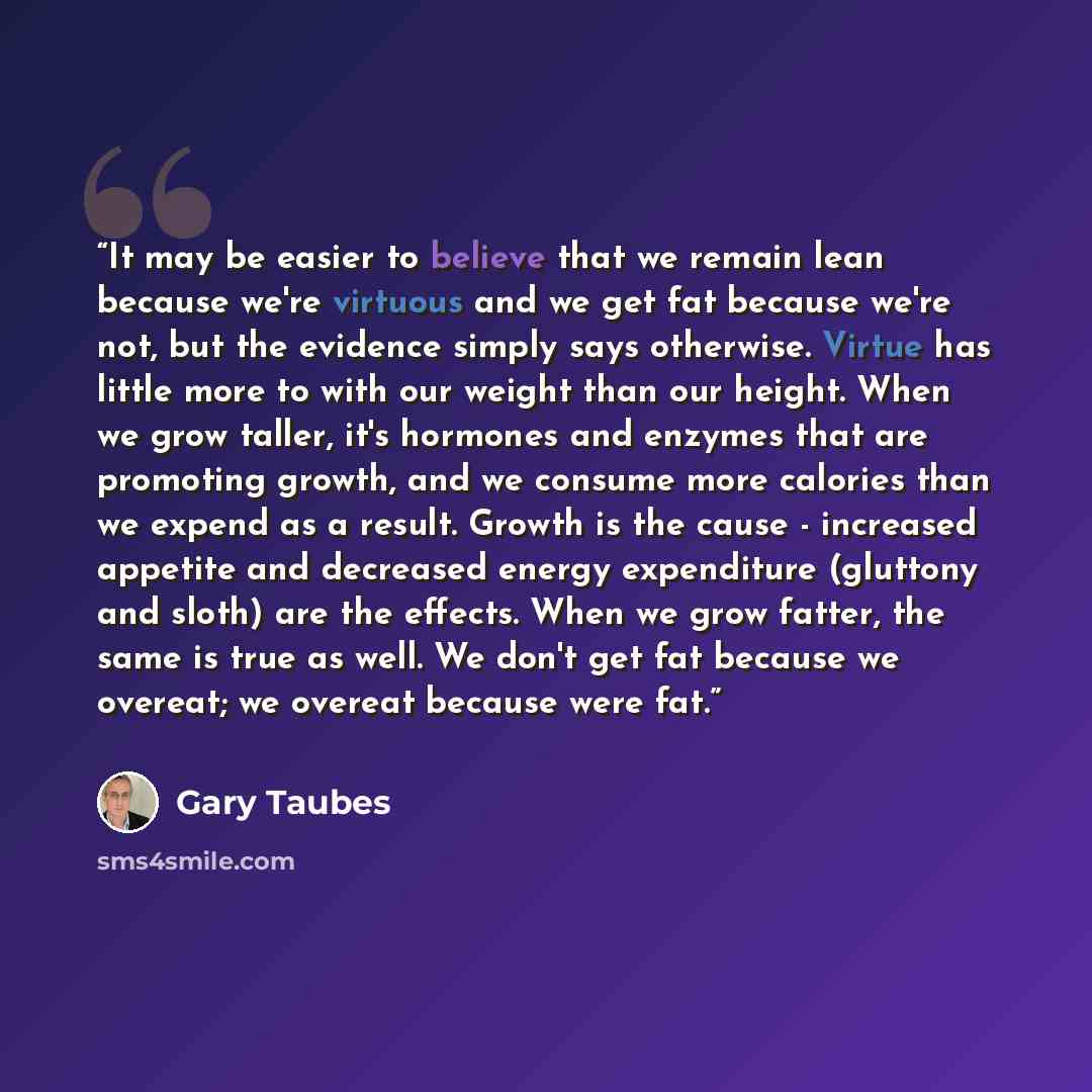 “It may be easier to believe that we remain lean because we're virtuous and we get fat because we're not, but the evidence simply says otherwise. Virtue has little more to with our weight than our height. When we grow taller, it's hormones and enzymes that are promoting growth, and we consume more…” quote by Gary Taubes