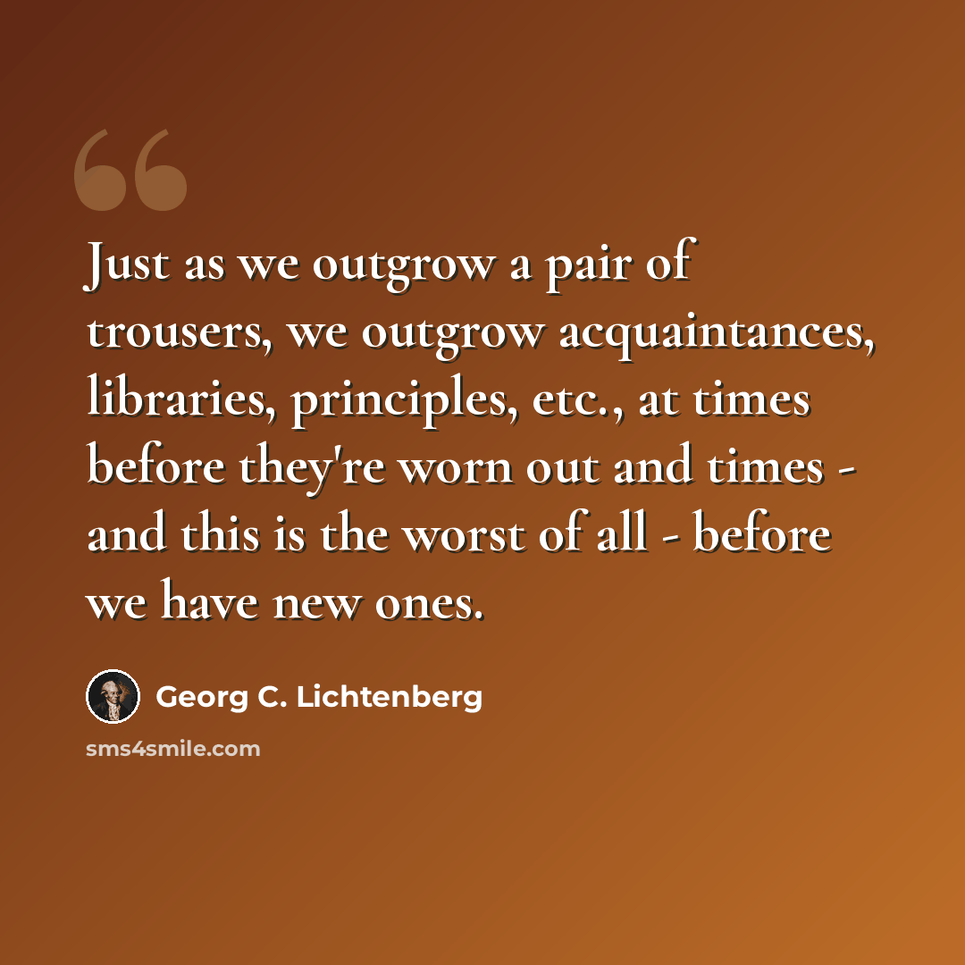 “Just as we outgrow a pair of trousers, we outgrow acquaintances, libraries, principles, etc., at times before they're worn out and times - and this is the worst of all - before we have new ones.” quote by Georg C. Lichtenberg