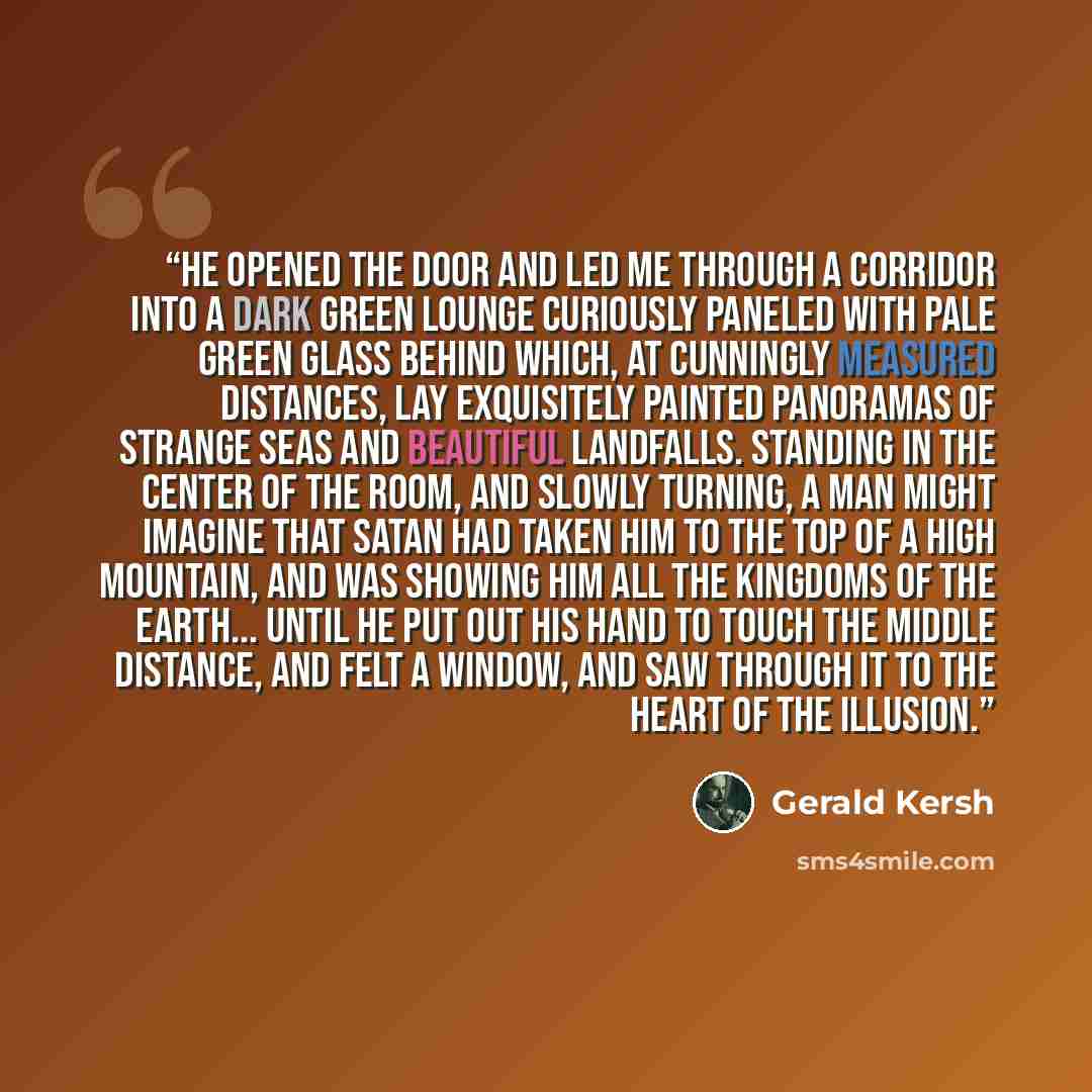 “He opened the door and led me through a corridor into a dark green lounge curiously paneled with pale green glass behind which, at cunningly measured distances, lay exquisitely painted panoramas of strange seas and beautiful landfalls. Standing in the center of the room, and slowly turning, a man…” quote by Gerald Kersh
