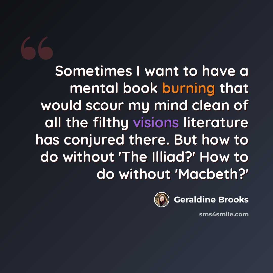 “Sometimes I want to have a mental book burning that would scour my mind clean of all the filthy visions literature has conjured there. But how to do without 'The Illiad?' How to do without 'Macbeth?'” quote by Geraldine Brooks