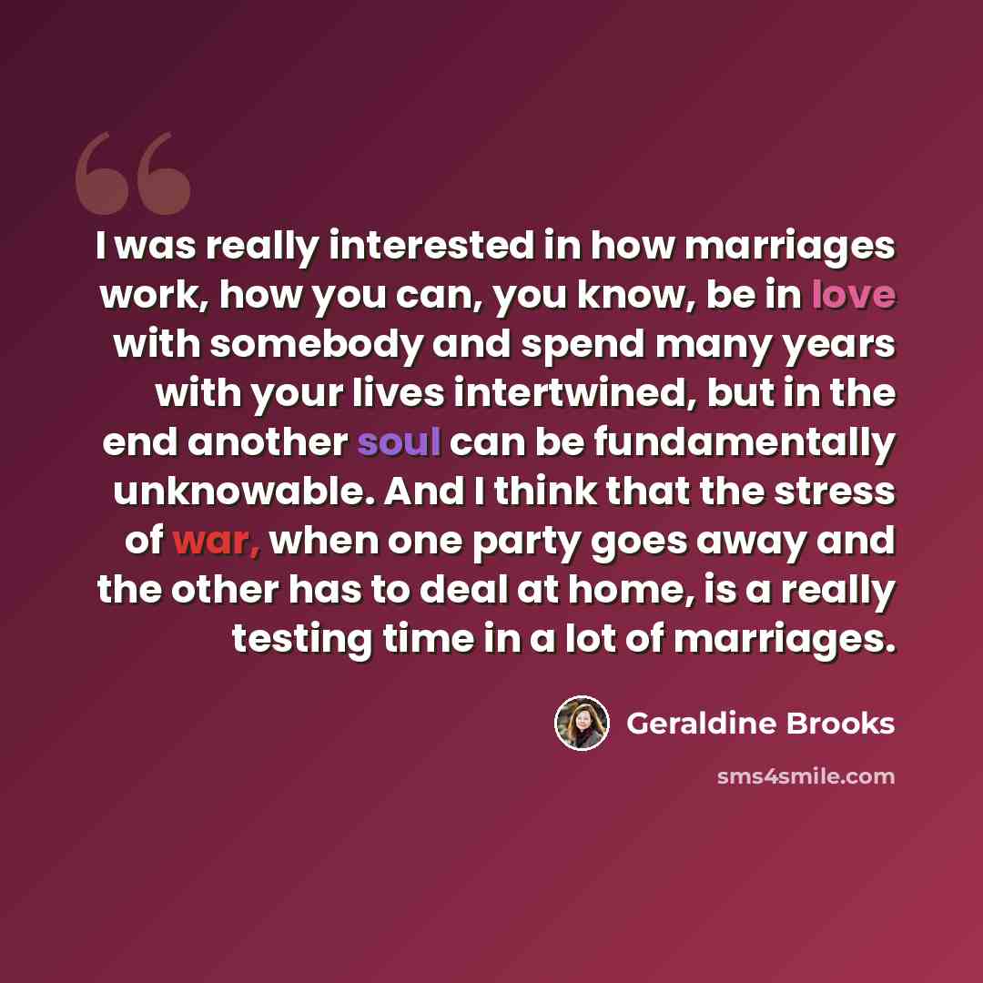 “I was really interested in how marriages work, how you can, you know, be in love with somebody and spend many years with your lives intertwined, but in the end another soul can be fundamentally unknowable. And I think that the stress of war, when one party goes away and the other has to deal at…” quote by Geraldine Brooks