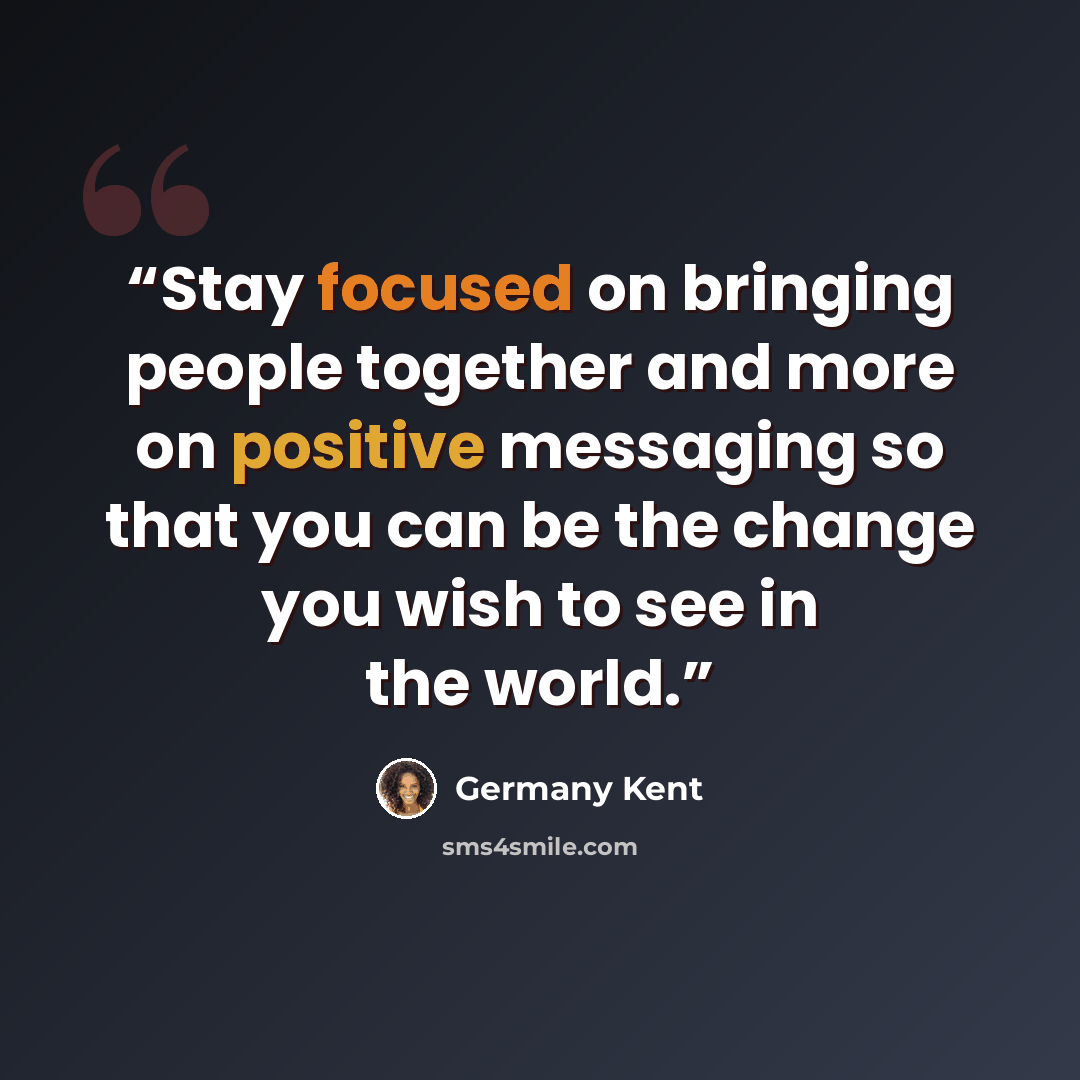 “Stay focused on bringing people together and more on positive messaging so that you can be the change you wish to see in the world.” quote by Germany Kent