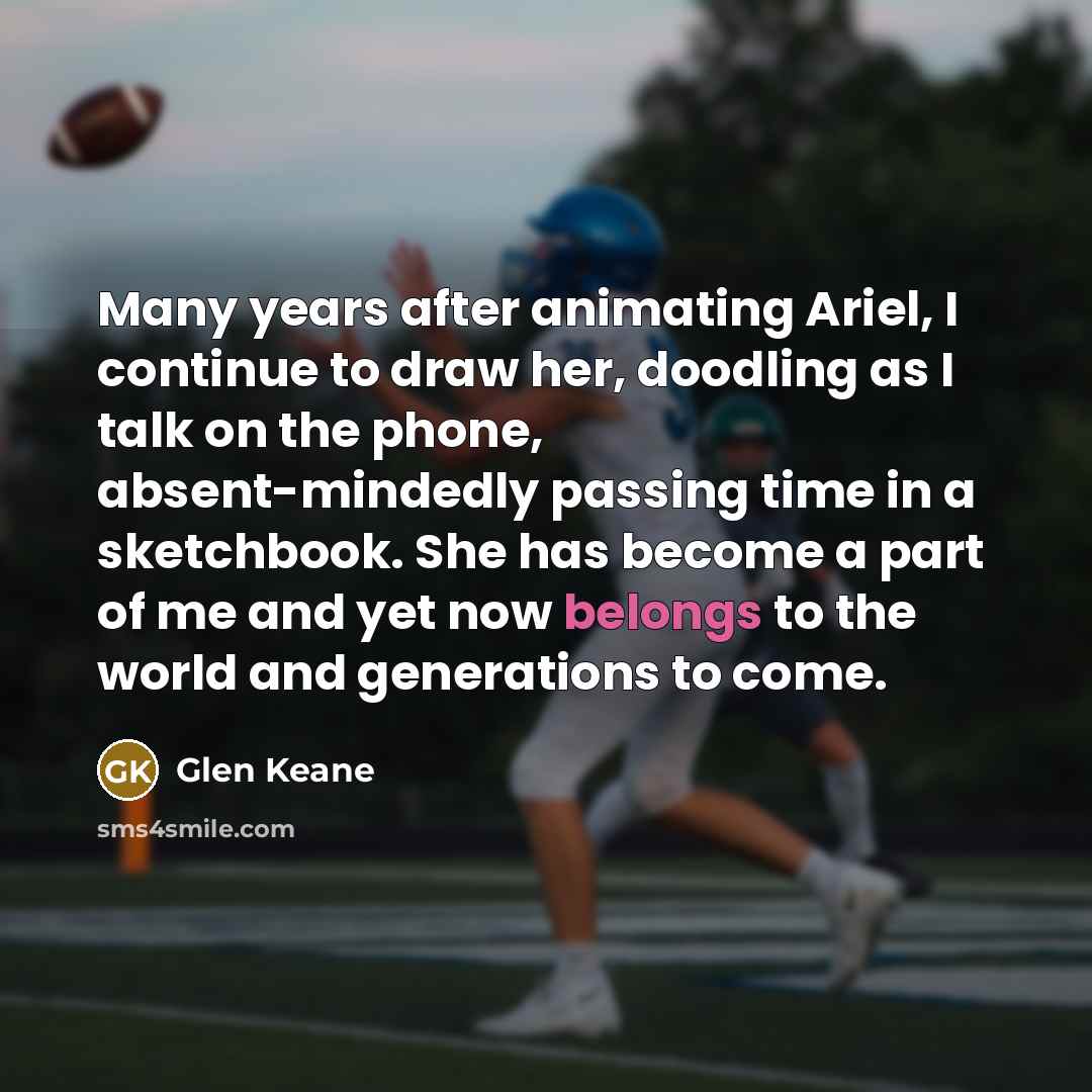 “Many years after animating Ariel, I continue to draw her, doodling as I talk on the phone, absent-mindedly passing time in a sketchbook. She has become a part of me and yet now belongs to the world and generations to come.” quote by Glen Keane