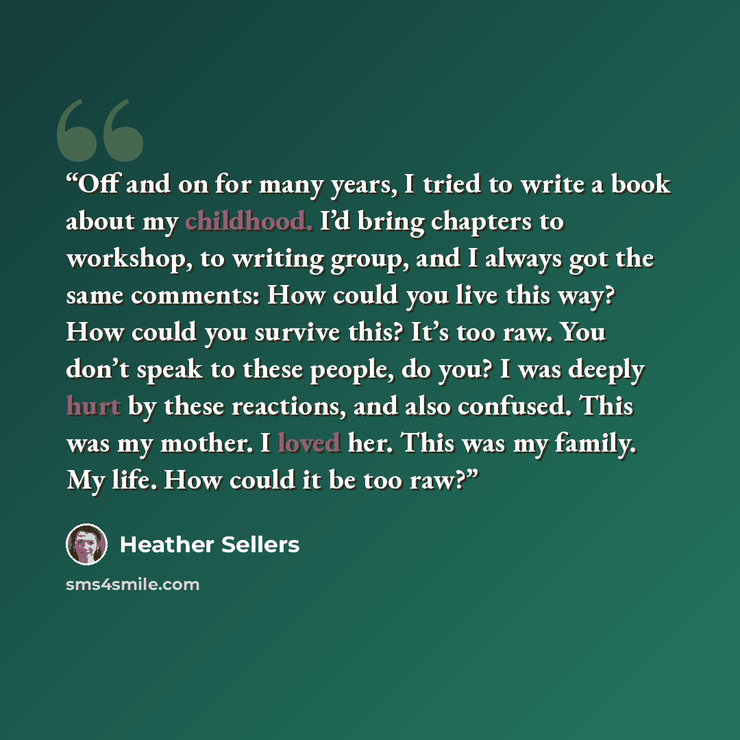 “Off and on for many years, I tried to write a book about my childhood. I’d bring chapters to workshop, to writing group, and I always got the same comments: How could you live this way? How could you survive this? It’s too raw. You don’t speak to these people, do you? I was deeply hurt by these…” quote by Heather Sellers