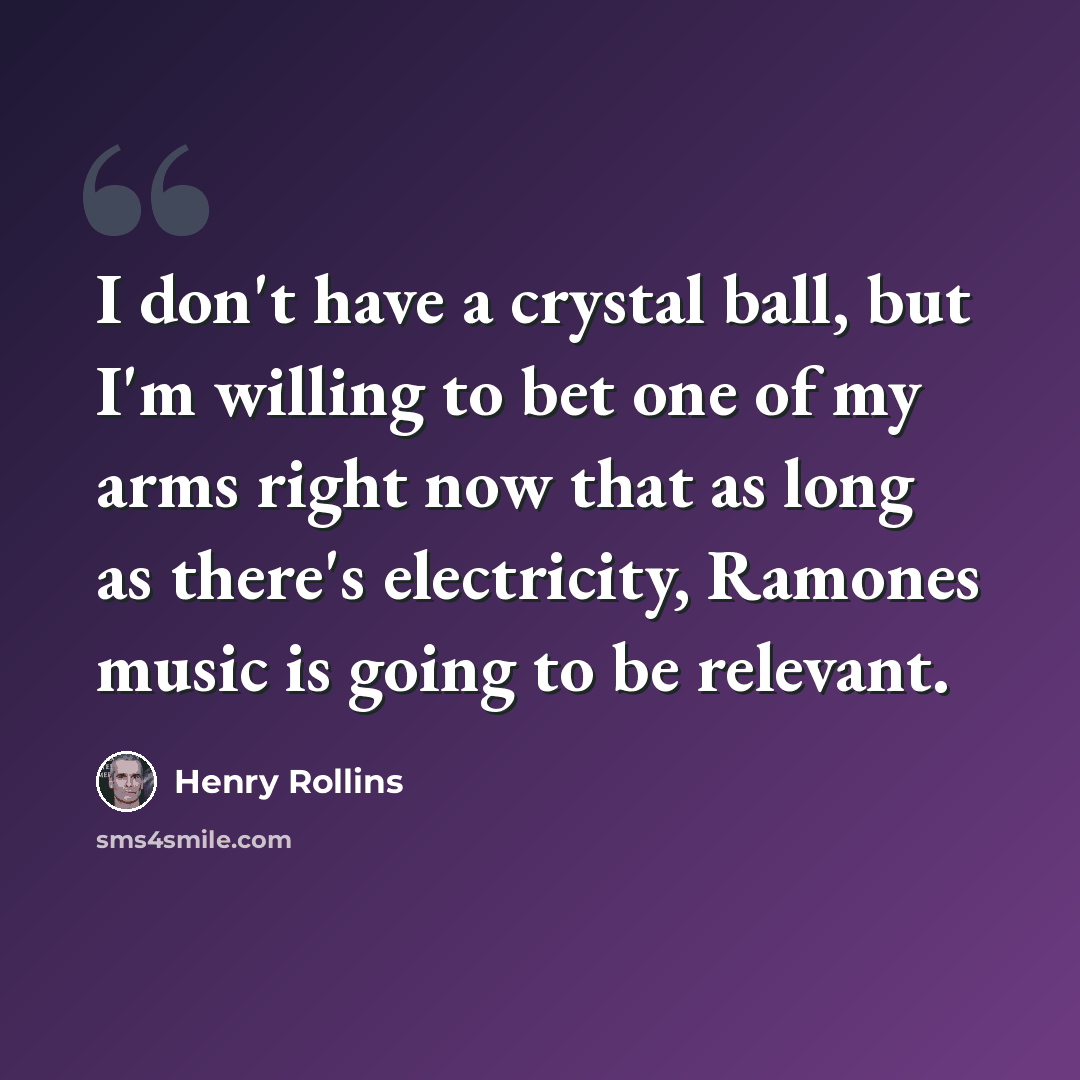 “I don't have a crystal ball, but I'm willing to bet one of my arms right now that as long as there's electricity, Ramones music is going to be relevant.” quote by Henry Rollins