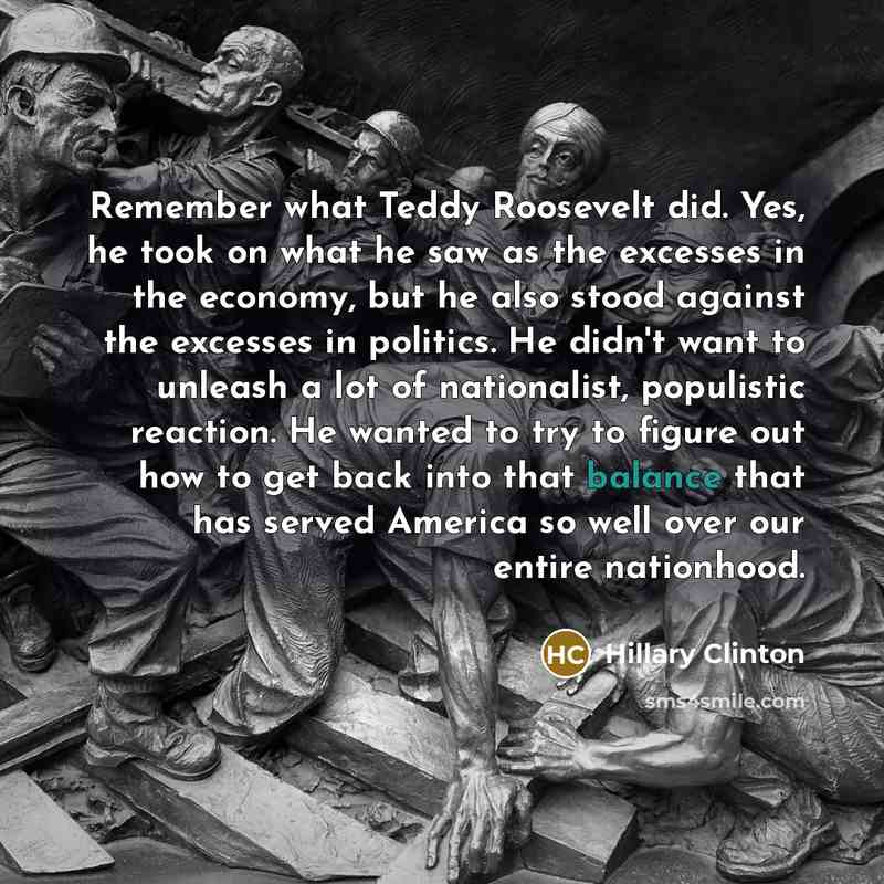 “Remember what Teddy Roosevelt did. Yes, he took on what he saw as the excesses in the economy, but he also stood against the excesses in politics. He didn't want to unleash a lot of nationalist, populistic reaction. He wanted to try to figure out how to get back into that balance that has served…” quote by Hillary Clinton