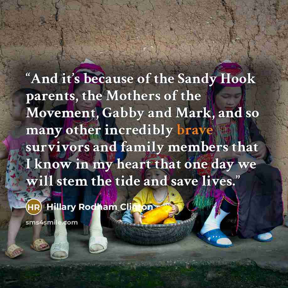 “And it’s because of the Sandy Hook parents, the Mothers of the Movement, Gabby and Mark, and so many other incredibly brave survivors and family members that I know in my heart that one day we will stem the tide and save lives.” quote by Hillary Rodham Clinton