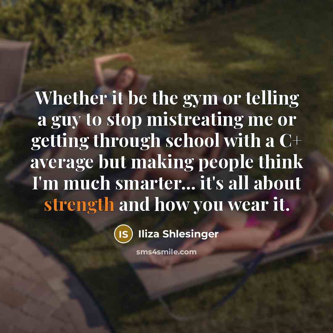 “Whether it be the gym or telling a guy to stop mistreating me or getting through school with a C+ average but making people think I'm much smarter... it's all about strength and how you wear it.” quote by Iliza Shlesinger