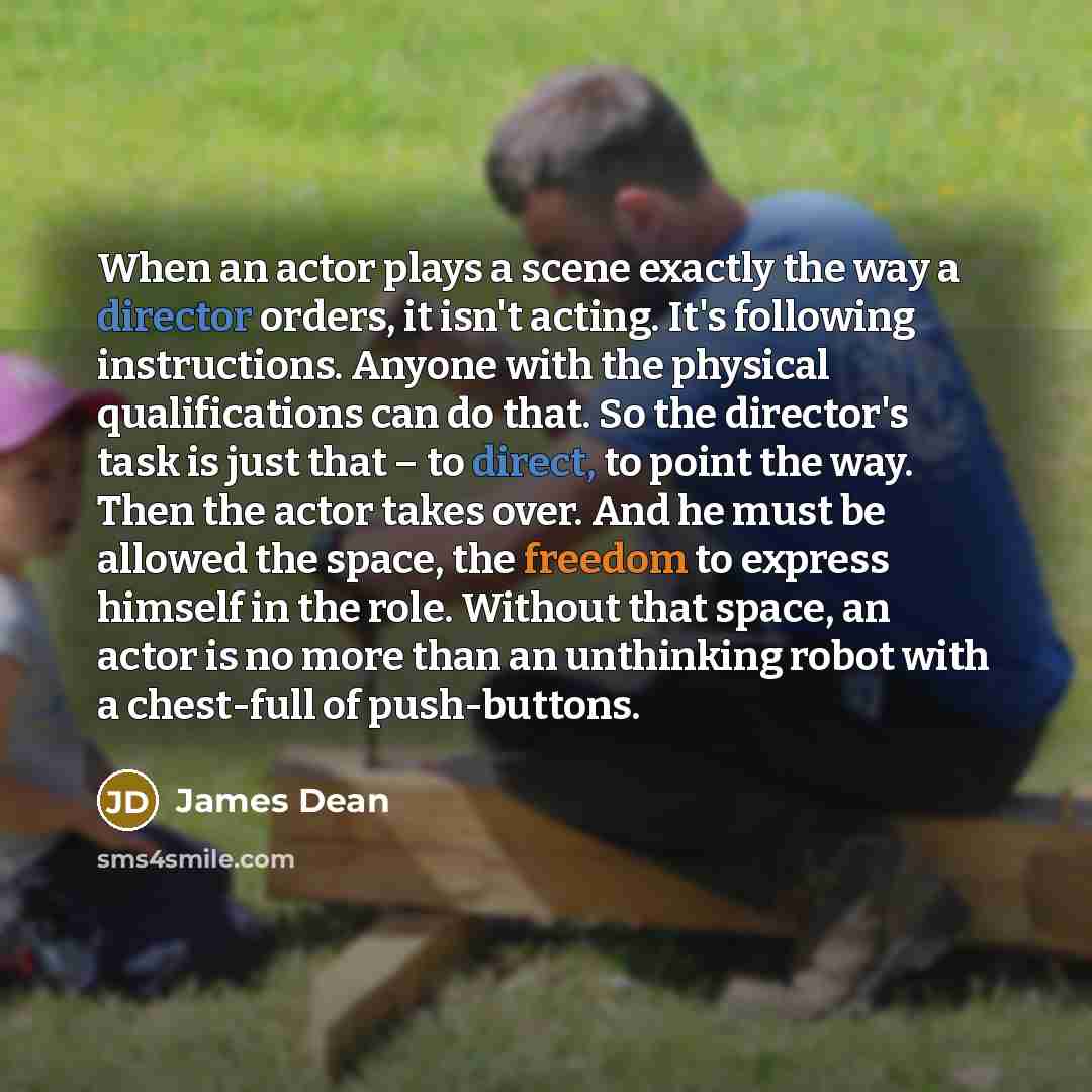 “When an actor plays a scene exactly the way a director orders, it isn't acting. It's following instructions. Anyone with the physical qualifications can do that. So the director's task is just that – to direct, to point the way. Then the actor takes over. And he must be allowed the space, the…” quote by James Dean