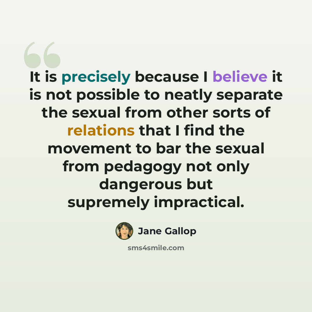 “It is precisely because I believe it is not possible to neatly separate the sexual from other sorts of relations that I find the movement to bar the sexual from pedagogy not only dangerous but supremely impractical.” quote by Jane Gallop