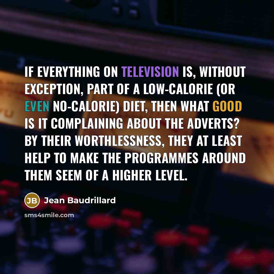 “If everything on television is, without exception, part of a low-calorie (or even no-calorie) diet, then what good is it complaining about the adverts? By their worthlessness, they at least help to make the programmes around them seem of a higher level.” quote by Jean Baudrillard
