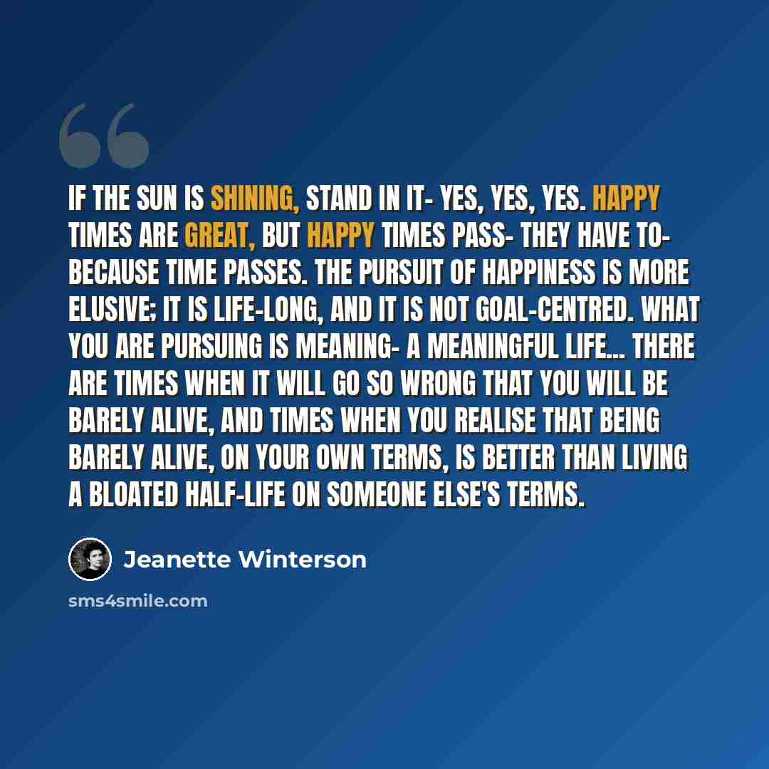 “If the sun is shining, stand in it- yes, yes, yes. Happy times are great, but happy times pass- they have to- because time passes. The pursuit of happiness is more elusive; it is life-long, and it is not goal-centred. What you are pursuing is meaning- a meaningful life... There are times when it…” quote by Jeanette Winterson