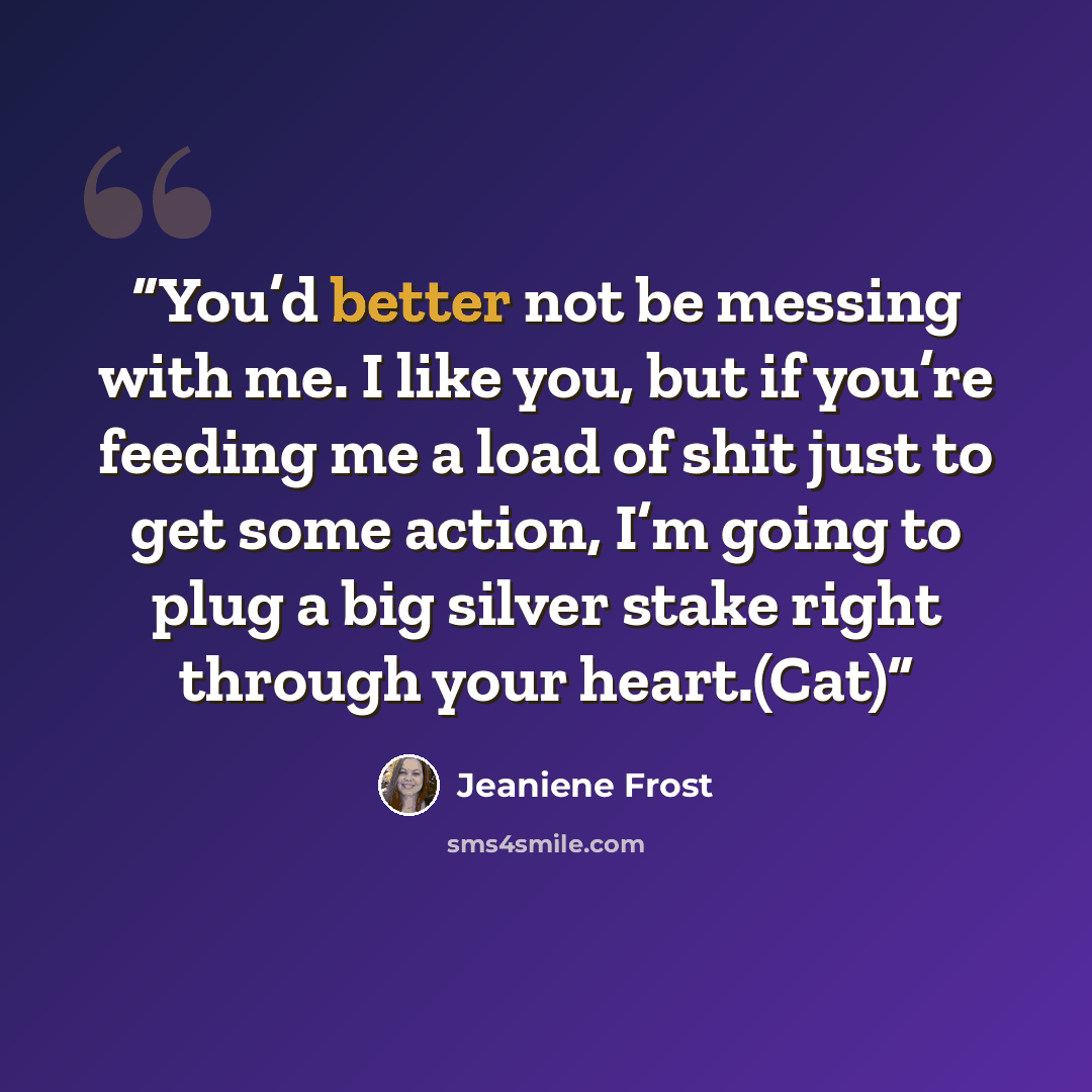 “You’d better not be messing with me. I like you, but if you’re feeding me a load of shit just to get some action, I’m going to plug a big silver stake right through your heart.(Cat)” quote by Jeaniene Frost
