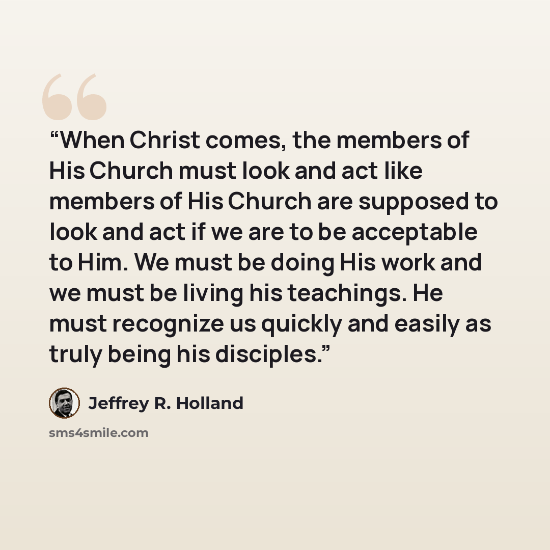 “When Christ comes, the members of His Church must look and act like members of His Church are supposed to look and act if we are to be acceptable to Him. We must be doing His work and we must be living his teachings. He must recognize us quickly and easily as truly being his disciples.” quote by Jeffrey R. Holland