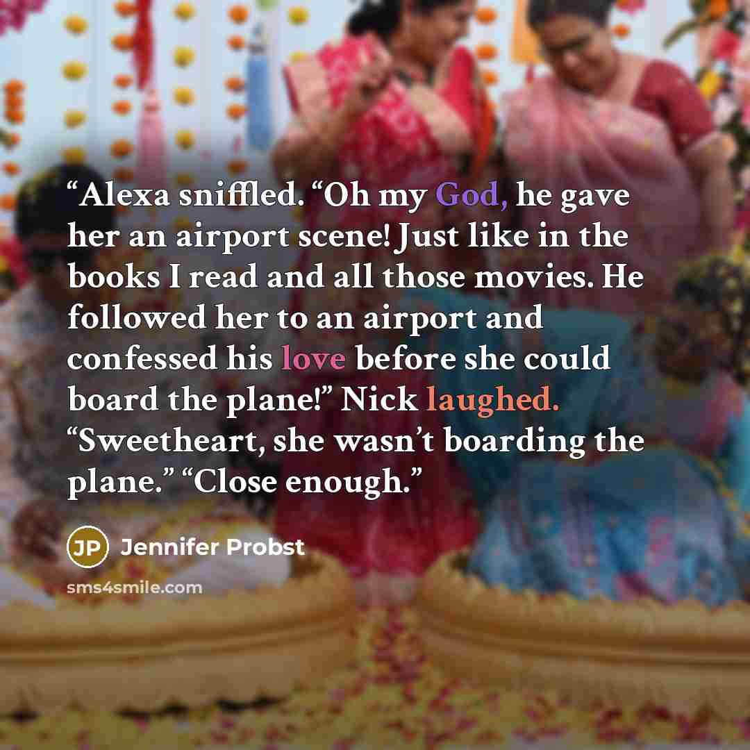 “Alexa sniffled. “Oh my God, he gave her an airport scene! Just like in the books I read and all those movies. He followed her to an airport and confessed his love before she could board the plane!” Nick laughed. “Sweetheart, she wasn’t boarding the plane.” “Close enough.” quote by Jennifer Probst