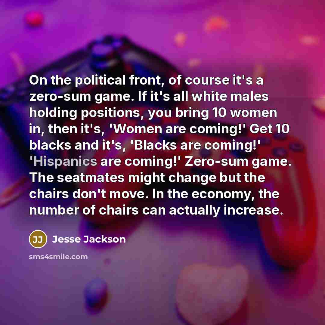 “On the political front, of course it's a zero-sum game. If it's all white males holding positions, you bring 10 women in, then it's, 'Women are coming!' Get 10 blacks and it's, 'Blacks are coming!' 'Hispanics are coming!' Zero-sum game. The seatmates might change but the chairs don't move. In the…” quote by Jesse Jackson