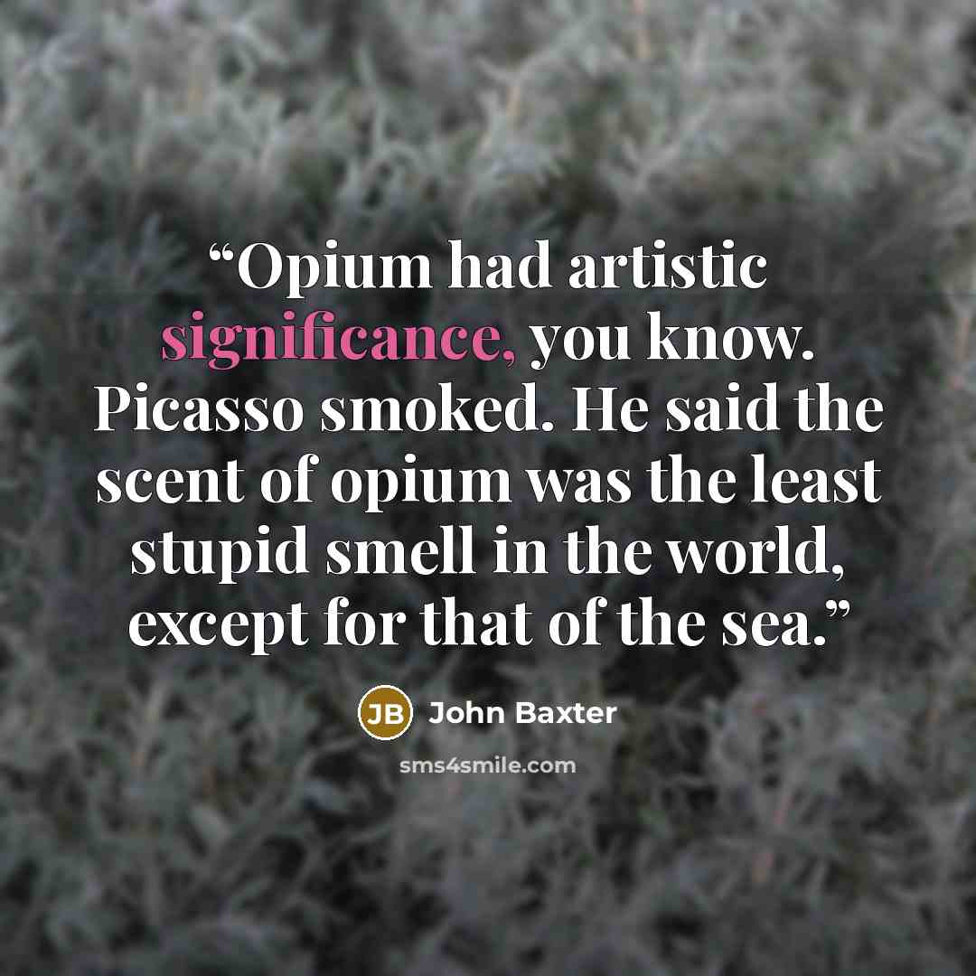“Opium had artistic significance, you know. Picasso smoked. He said the scent of opium was the least stupid smell in the world, except for that of the sea.” quote by John Baxter