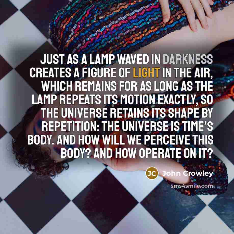 “Just as a lamp waved in darkness creates a figure of light in the air, which remains for as long as the lamp repeats its motion exactly, so the universe retains its shape by repetition: the universe is Time's body. And how will we perceive this body? And how operate on it?” quote by John Crowley