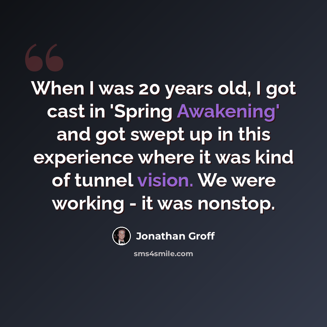 “When I was 20 years old, I got cast in 'Spring Awakening' and got swept up in this experience where it was kind of tunnel vision. We were working - it was nonstop.” quote by Jonathan Groff