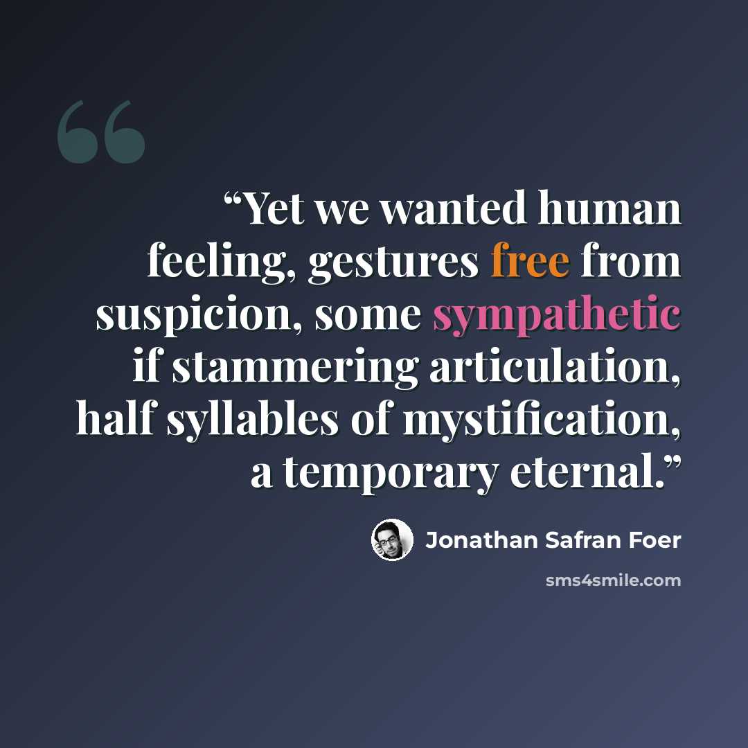 “Yet we wanted human feeling, gestures free from suspicion, some sympathetic if stammering articulation, half syllables of mystification, a temporary eternal.” quote by Jonathan Safran Foer