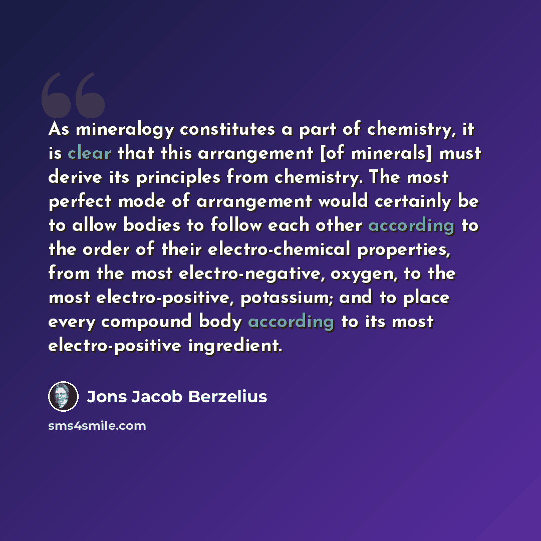 “As mineralogy constitutes a part of chemistry, it is clear that this arrangement [of minerals] must derive its principles from chemistry. The most perfect mode of arrangement would certainly be to allow bodies to follow each other according to the order of their electro-chemical properties, from…” quote by Jons Jacob Berzelius